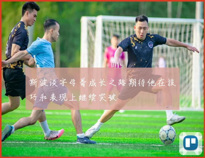 斯波谈字母哥成长之路期待他在技巧和表现上继续突破