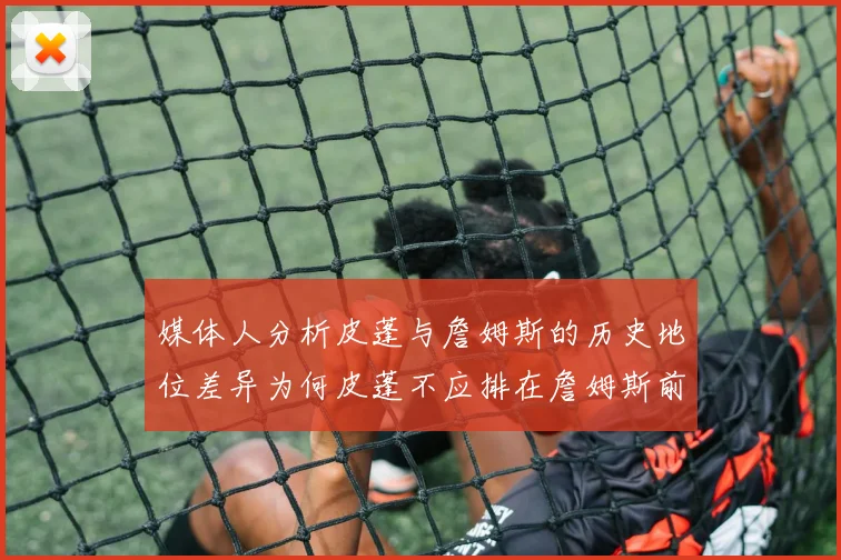 媒体人分析皮蓬与詹姆斯的历史地位差异为何皮蓬不应排在詹姆斯前面