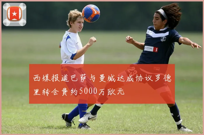西媒报道巴萨与曼城达成协议罗德里转会费约5000万欧元