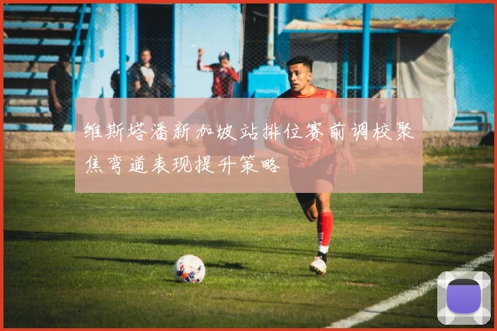 维斯塔潘新加坡站排位赛前调校聚焦弯道表现提升策略