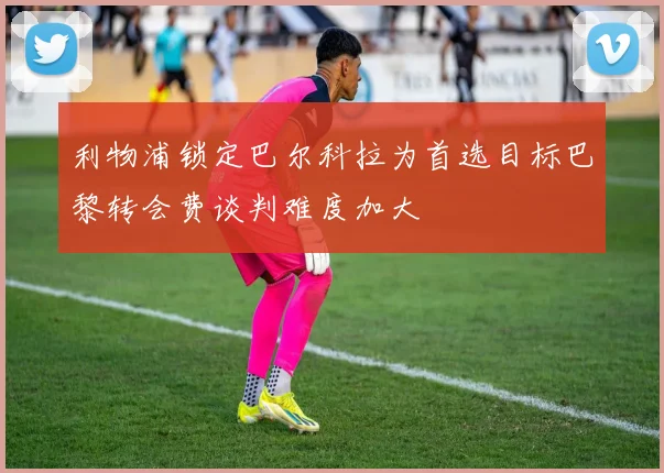 利物浦锁定巴尔科拉为首选目标巴黎转会费谈判难度加大
