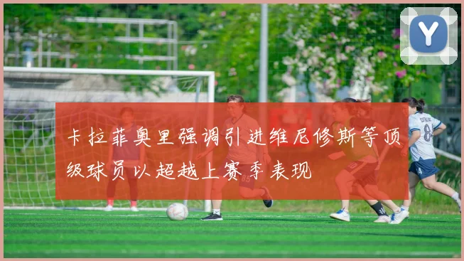 卡拉菲奥里强调引进维尼修斯等顶级球员以超越上赛季表现
