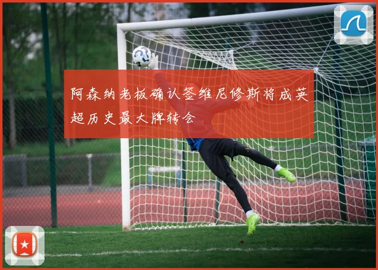 阿森纳老板确认签维尼修斯将成英超历史最大牌转会